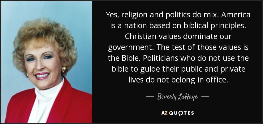 Yes, religion and politics do mix. America is a nation based on biblical principles. Christian values dominate our government. The test of those values is the Bible. Politicians who do not use the bible to guide their public and private lives do not belong in office. - Beverly LaHaye