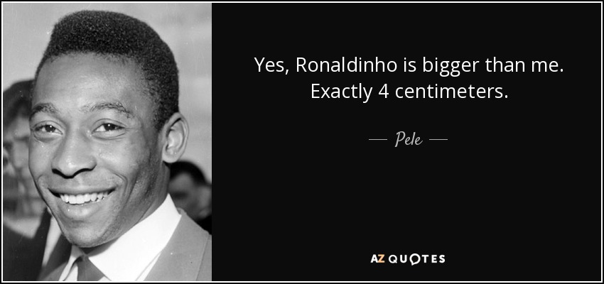 Yes, Ronaldinho is bigger than me. Exactly 4 centimeters. - Pele