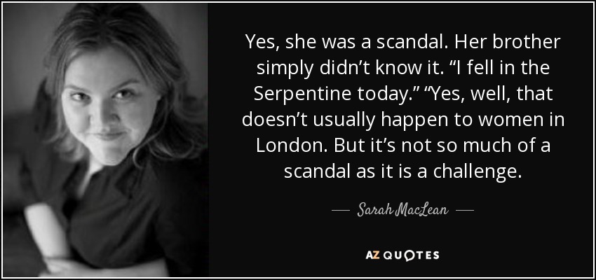 Yes, she was a scandal. Her brother simply didn’t know it. “I fell in the Serpentine today.” “Yes, well, that doesn’t usually happen to women in London. But it’s not so much of a scandal as it is a challenge. - Sarah MacLean