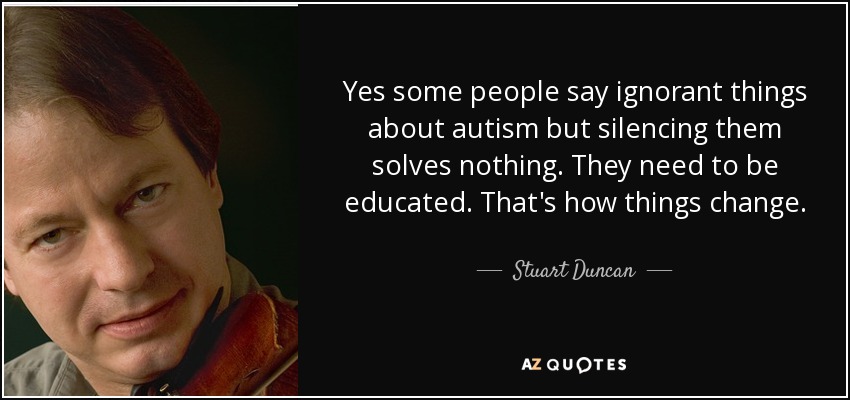 Yes some people say ignorant things about autism but silencing them solves nothing. They need to be educated. That's how things change. - Stuart Duncan