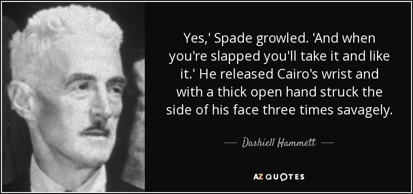 Yes,' Spade growled. 'And when you're slapped you'll take it and like it.' He released Cairo's wrist and with a thick open hand struck the side of his face three times savagely. - Dashiell Hammett