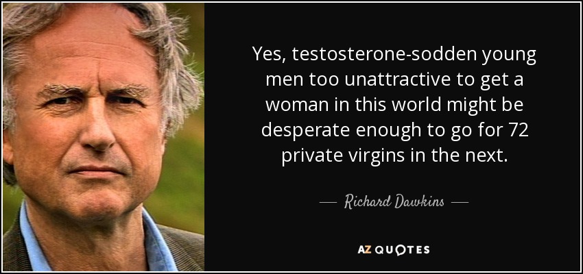 Yes, testosterone-sodden young men too unattractive to get a woman in this world might be desperate enough to go for 72 private virgins in the next. - Richard Dawkins
