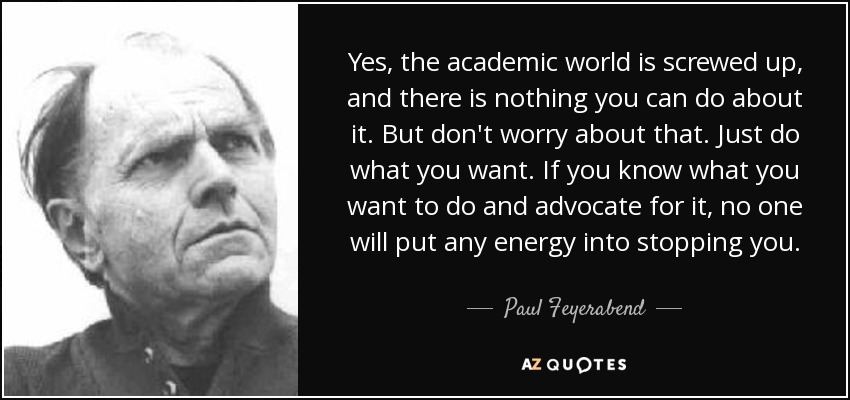 Yes, the academic world is screwed up, and there is nothing you can do about it. But don't worry about that. Just do what you want. If you know what you want to do and advocate for it, no one will put any energy into stopping you. - Paul Feyerabend
