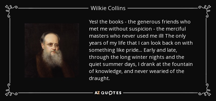 Yes! the books - the generous friends who met me without suspicion - the merciful masters who never used me ill! The only years of my life that I can look back on with something like pride... Early and late, through the long winter nights and the quiet summer days, I drank at the fountain of knowledge, and never wearied of the draught. - Wilkie Collins