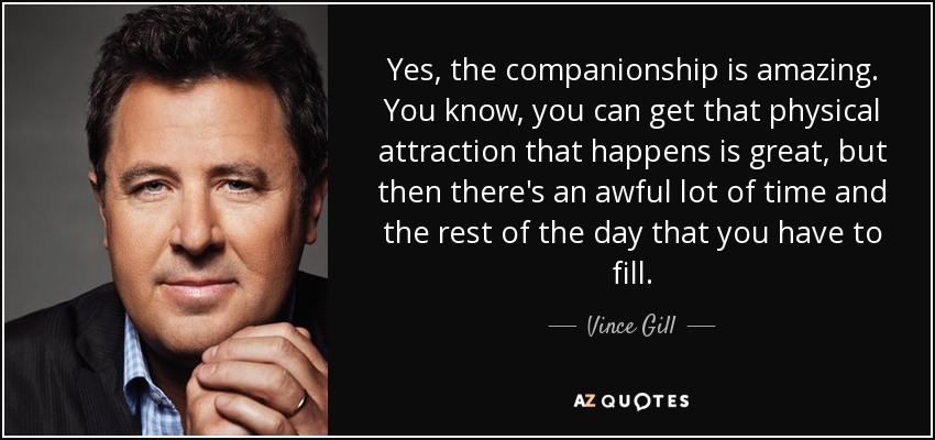 Yes, the companionship is amazing. You know, you can get that physical attraction that happens is great, but then there's an awful lot of time and the rest of the day that you have to fill. - Vince Gill