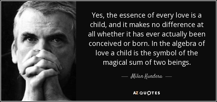 Yes, the essence of every love is a child, and it makes no difference at all whether it has ever actually been conceived or born. In the algebra of love a child is the symbol of the magical sum of two beings. - Milan Kundera