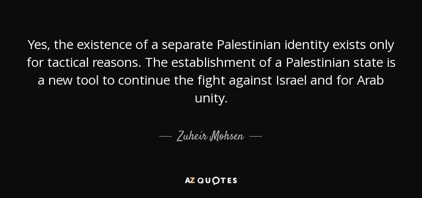 Yes, the existence of a separate Palestinian identity exists only for tactical reasons. The establishment of a Palestinian state is a new tool to continue the fight against Israel and for Arab unity. - Zuheir Mohsen