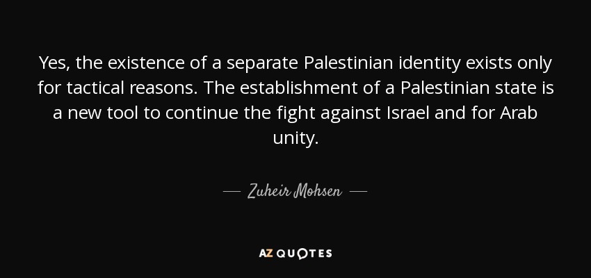 Yes, the existence of a separate Palestinian identity exists only for tactical reasons. The establishment of a Palestinian state is a new tool to continue the fight against Israel and for Arab unity. - Zuheir Mohsen