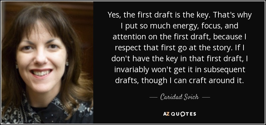 Yes, the first draft is the key. That's why I put so much energy, focus, and attention on the first draft, because I respect that first go at the story. If I don't have the key in that first draft, I invariably won't get it in subsequent drafts, though I can craft around it. - Caridad Svich