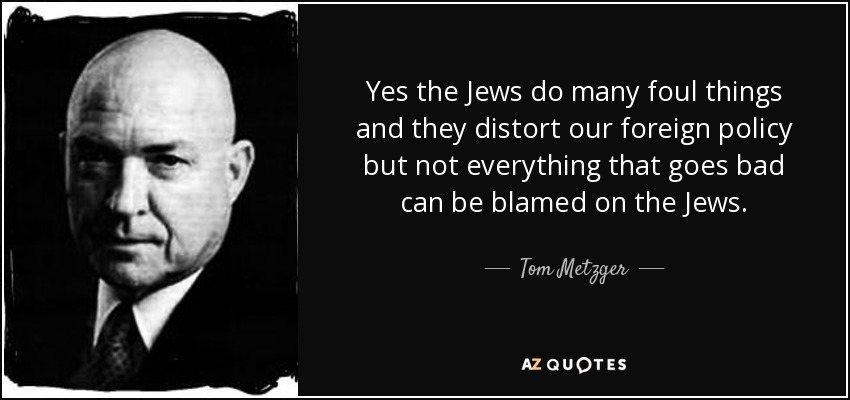 Yes the Jews do many foul things and they distort our foreign policy but not everything that goes bad can be blamed on the Jews. - Tom Metzger