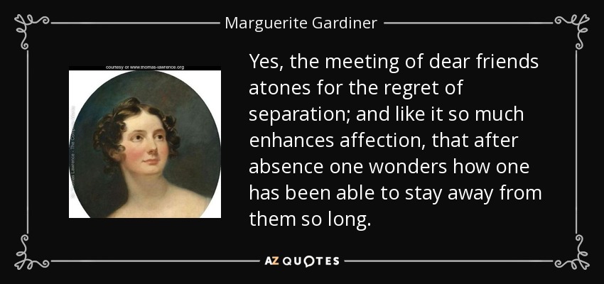 Yes, the meeting of dear friends atones for the regret of separation; and like it so much enhances affection, that after absence one wonders how one has been able to stay away from them so long. - Marguerite Gardiner, Countess of Blessington