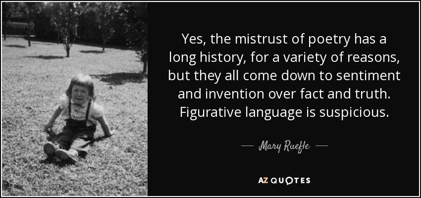 Yes, the mistrust of poetry has a long history, for a variety of reasons, but they all come down to sentiment and invention over fact and truth. Figurative language is suspicious. - Mary Ruefle
