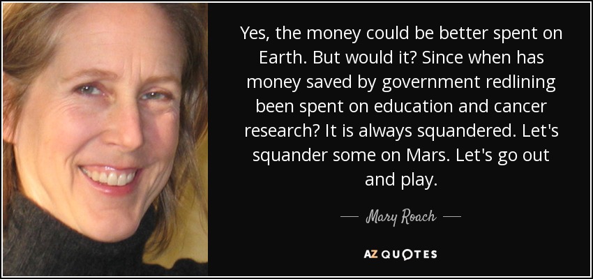 Yes, the money could be better spent on Earth. But would it? Since when has money saved by government redlining been spent on education and cancer research? It is always squandered. Let's squander some on Mars. Let's go out and play. - Mary Roach