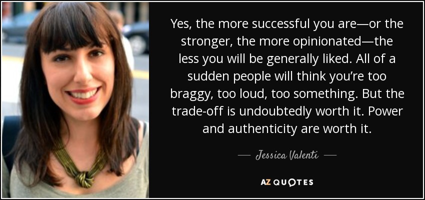 Yes, the more successful you are—or the stronger, the more opinionated—the less you will be generally liked. All of a sudden people will think you’re too braggy, too loud, too something. But the trade-off is undoubtedly worth it. Power and authenticity are worth it. - Jessica Valenti