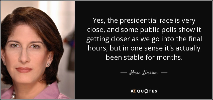 Yes, the presidential race is very close, and some public polls show it getting closer as we go into the final hours, but in one sense it's actually been stable for months. - Mara Liasson