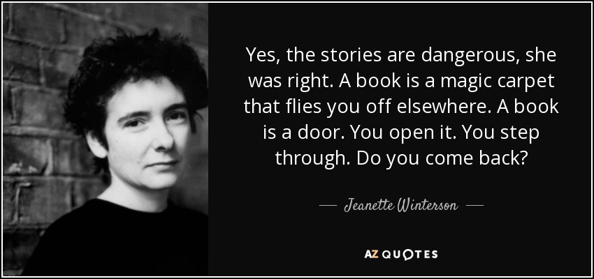 Yes, the stories are dangerous, she was right. A book is a magic carpet that flies you off elsewhere. A book is a door. You open it. You step through. Do you come back? - Jeanette Winterson