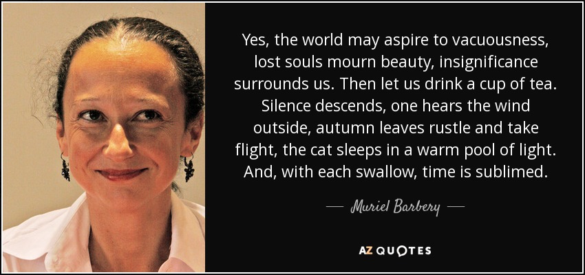 Yes, the world may aspire to vacuousness, lost souls mourn beauty, insignificance surrounds us. Then let us drink a cup of tea. Silence descends, one hears the wind outside, autumn leaves rustle and take flight, the cat sleeps in a warm pool of light. And, with each swallow, time is sublimed. - Muriel Barbery