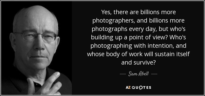 Yes, there are billions more photographers, and billions more photographs every day, but who's building up a point of view? Who's photographing with intention, and whose body of work will sustain itself and survive? - Sam Abell