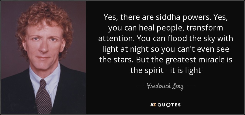Yes, there are siddha powers. Yes, you can heal people, transform attention. You can flood the sky with light at night so you can't even see the stars. But the greatest miracle is the spirit - it is light - Frederick Lenz