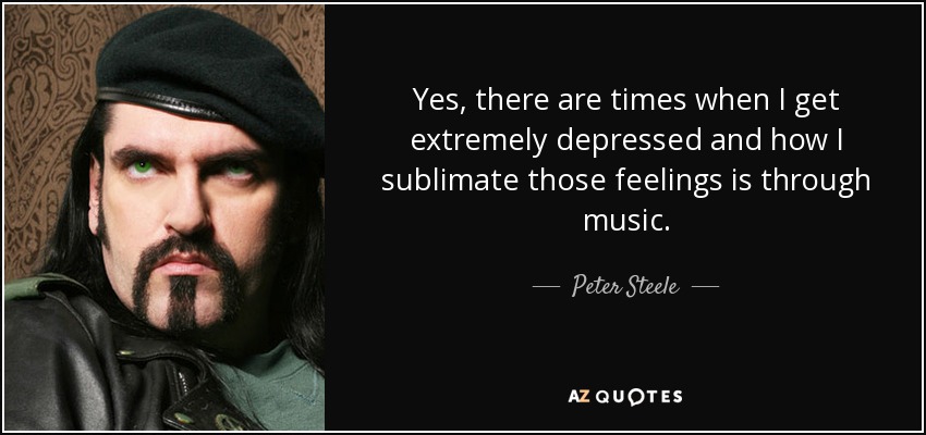 Yes, there are times when I get extremely depressed and how I sublimate those feelings is through music. - Peter Steele