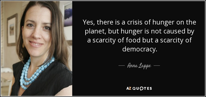 Yes, there is a crisis of hunger on the planet, but hunger is not caused by a scarcity of food but a scarcity of democracy. - Anna Lappe