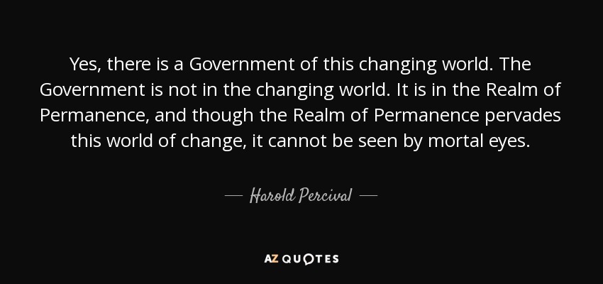 Yes, there is a Government of this changing world. The Government is not in the changing world. It is in the Realm of Permanence, and though the Realm of Permanence pervades this world of change, it cannot be seen by mortal eyes. - Harold Percival