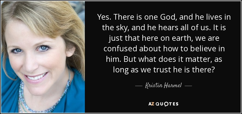 Yes. There is one God, and he lives in the sky, and he hears all of us. It is just that here on earth, we are confused about how to believe in him. But what does it matter, as long as we trust he is there? - Kristin Harmel