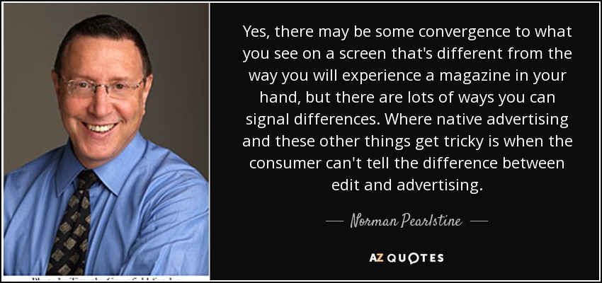 Yes, there may be some convergence to what you see on a screen that's different from the way you will experience a magazine in your hand, but there are lots of ways you can signal differences. Where native advertising and these other things get tricky is when the consumer can't tell the difference between edit and advertising. - Norman Pearlstine