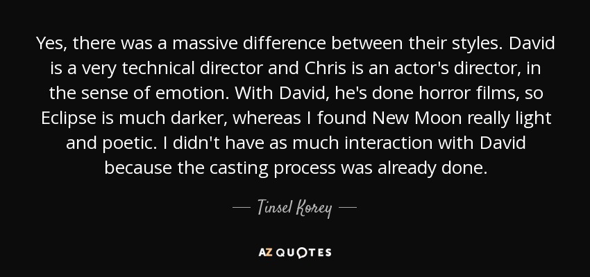 Yes, there was a massive difference between their styles. David is a very technical director and Chris is an actor's director, in the sense of emotion. With David, he's done horror films, so Eclipse is much darker, whereas I found New Moon really light and poetic. I didn't have as much interaction with David because the casting process was already done. - Tinsel Korey