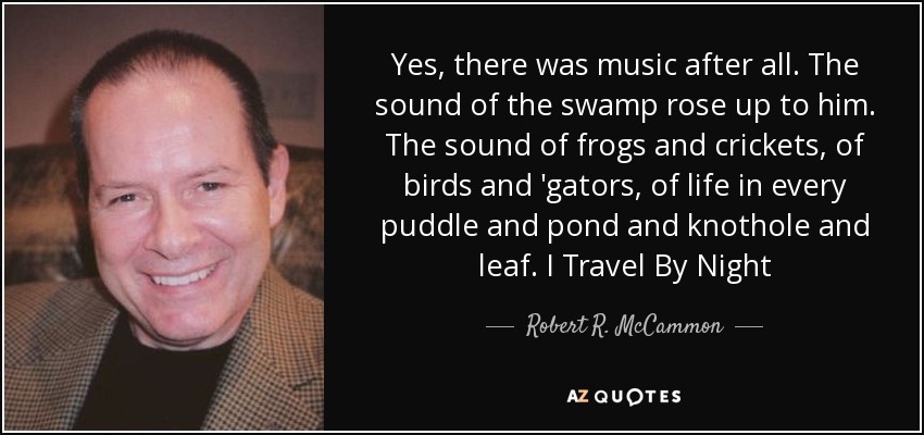 Yes, there was music after all. The sound of the swamp rose up to him. The sound of frogs and crickets, of birds and 'gators, of life in every puddle and pond and knothole and leaf. I Travel By Night - Robert R. McCammon