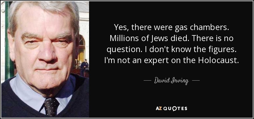 Yes, there were gas chambers. Millions of Jews died. There is no question. I don't know the figures. I'm not an expert on the Holocaust. - David Irving