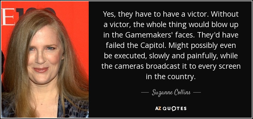 Yes, they have to have a victor. Without a victor, the whole thing would blow up in the Gamemakers' faces. They'd have failed the Capitol. Might possibly even be executed, slowly and painfully, while the cameras broadcast it to every screen in the country. - Suzanne Collins