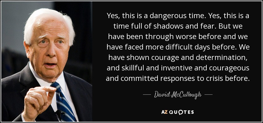 Yes, this is a dangerous time. Yes, this is a time full of shadows and fear. But we have been through worse before and we have faced more difficult days before. We have shown courage and determination, and skillful and inventive and courageous and committed responses to crisis before. - David McCullough