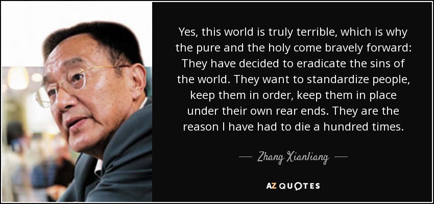Yes, this world is truly terrible, which is why the pure and the holy come bravely forward: They have decided to eradicate the sins of the world. They want to standardize people, keep them in order, keep them in place under their own rear ends. They are the reason I have had to die a hundred times. - Zhang Xianliang
