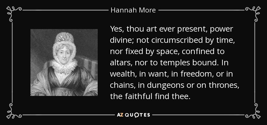 Yes, thou art ever present, power divine; not circumscribed by time, nor fixed by space, confined to altars, nor to temples bound. In wealth, in want, in freedom, or in chains, in dungeons or on thrones, the faithful find thee. - Hannah More