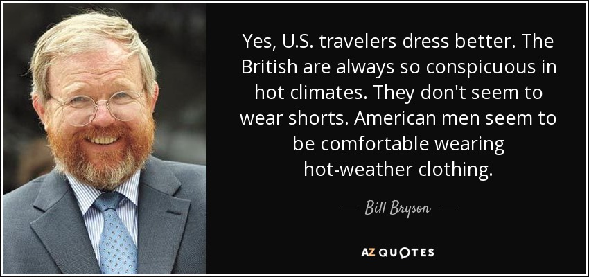 Yes, U.S. travelers dress better. The British are always so conspicuous in hot climates. They don't seem to wear shorts. American men seem to be comfortable wearing hot-weather clothing. - Bill Bryson