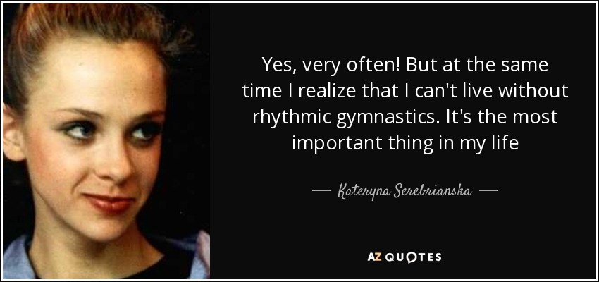 Yes, very often! But at the same time I realize that I can't live without rhythmic gymnastics. It's the most important thing in my life - Kateryna Serebrianska