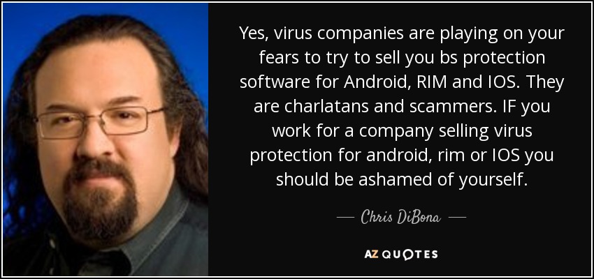 Yes, virus companies are playing on your fears to try to sell you bs protection software for Android, RIM and IOS. They are charlatans and scammers. IF you work for a company selling virus protection for android, rim or IOS you should be ashamed of yourself. - Chris DiBona