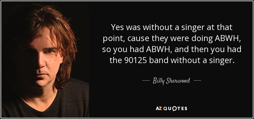 Yes was without a singer at that point, cause they were doing ABWH, so you had ABWH, and then you had the 90125 band without a singer. - Billy Sherwood
