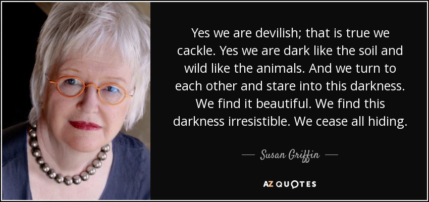 Yes we are devilish; that is true we cackle. Yes we are dark like the soil and wild like the animals. And we turn to each other and stare into this darkness. We find it beautiful. We find this darkness irresistible. We cease all hiding. - Susan Griffin