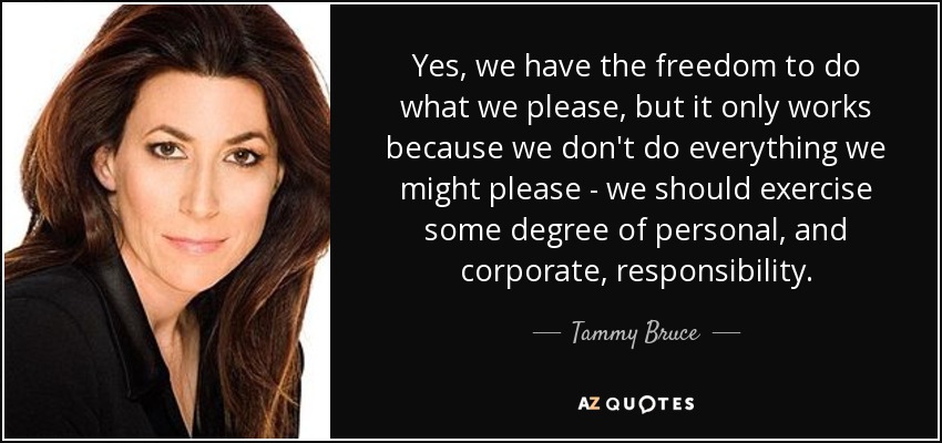 Yes, we have the freedom to do what we please, but it only works because we don't do everything we might please - we should exercise some degree of personal, and corporate, responsibility. - Tammy Bruce