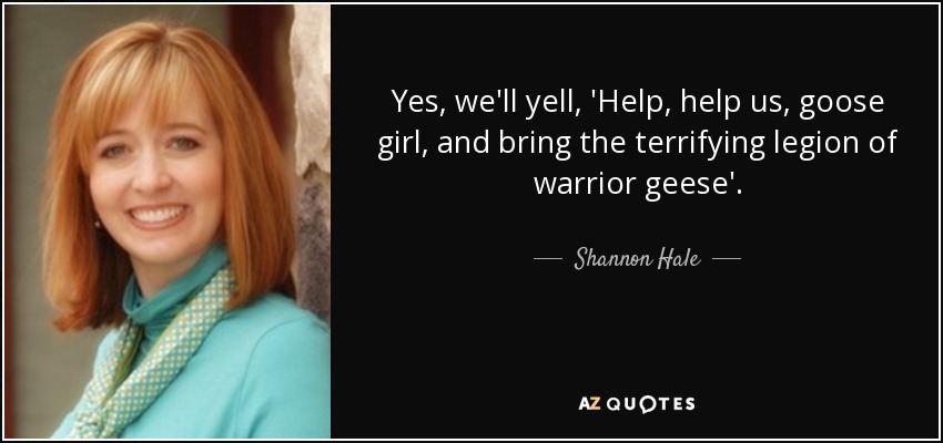 Yes, we'll yell, 'Help, help us, goose girl, and bring the terrifying legion of warrior geese'. - Shannon Hale