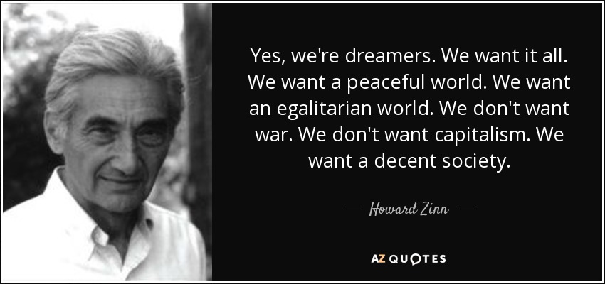 Yes, we're dreamers. We want it all. We want a peaceful world. We want an egalitarian world. We don't want war. We don't want capitalism. We want a decent society. - Howard Zinn