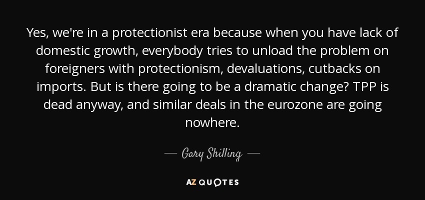 Yes, we're in a protectionist era because when you have lack of domestic growth, everybody tries to unload the problem on foreigners with protectionism, devaluations, cutbacks on imports. But is there going to be a dramatic change? TPP is dead anyway, and similar deals in the eurozone are going nowhere. - Gary Shilling