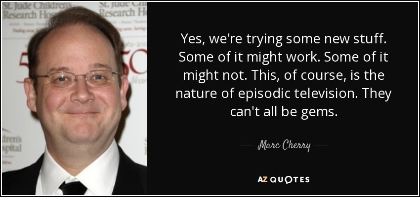 Yes, we're trying some new stuff. Some of it might work. Some of it might not. This, of course, is the nature of episodic television. They can't all be gems. - Marc Cherry