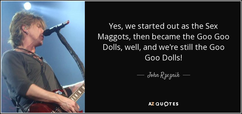Yes, we started out as the Sex Maggots, then became the Goo Goo Dolls, well, and we're still the Goo Goo Dolls! - John Rzeznik
