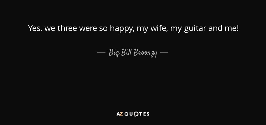 Yes, we three were so happy, my wife, my guitar and me! - Big Bill Broonzy