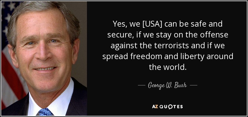 Yes, we [USA] can be safe and secure, if we stay on the offense against the terrorists and if we spread freedom and liberty around the world. - George W. Bush
