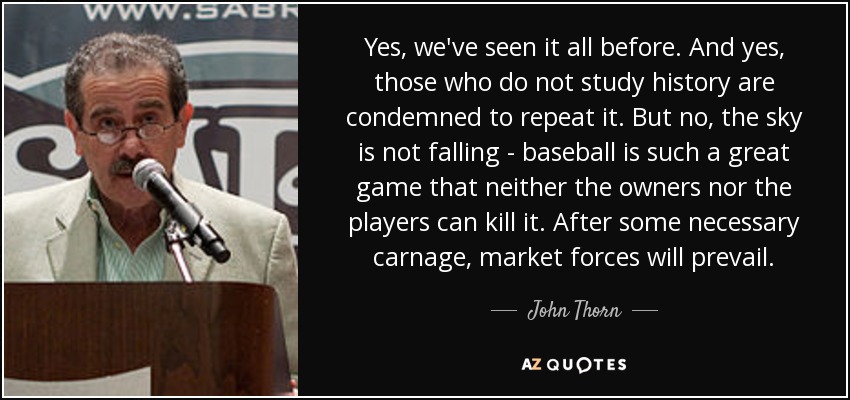 Yes, we've seen it all before. And yes, those who do not study history are condemned to repeat it. But no, the sky is not falling - baseball is such a great game that neither the owners nor the players can kill it. After some necessary carnage, market forces will prevail. - John Thorn
