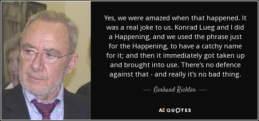 Yes, we were amazed when that happened. It was a real joke to us. Konrad Lueg and I did a Happening, and we used the phrase just for the Happening, to have a catchy name for it; and then it immediately got taken up and brought into use. There's no defence against that - and really it's no bad thing. - Gerhard Richter